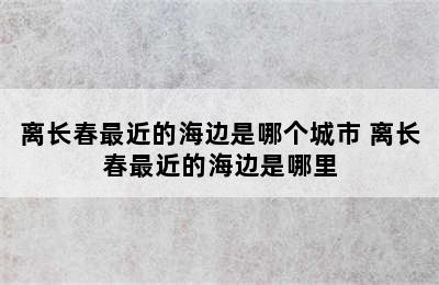 离长春最近的海边是哪个城市 离长春最近的海边是哪里